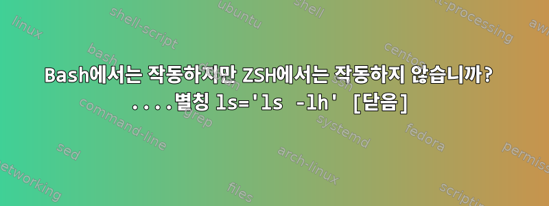 Bash에서는 작동하지만 ZSH에서는 작동하지 않습니까? ....별칭 ls='ls -lh' [닫음]