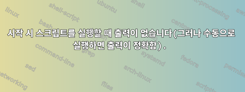 시작 시 스크립트를 실행할 때 출력이 없습니다(그러나 수동으로 실행하면 출력이 정확함).