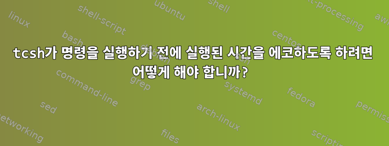 tcsh가 명령을 실행하기 전에 실행된 시간을 에코하도록 하려면 어떻게 해야 합니까?