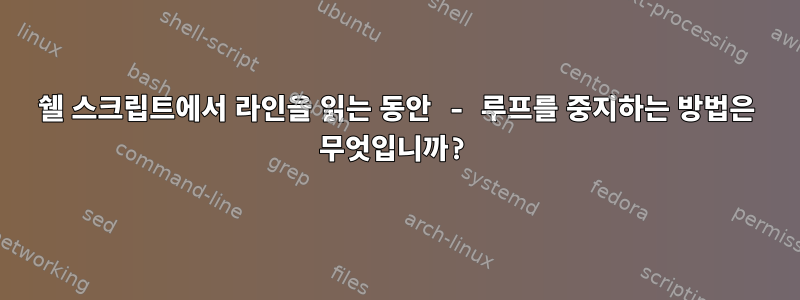 쉘 스크립트에서 라인을 읽는 동안 - 루프를 중지하는 방법은 무엇입니까?