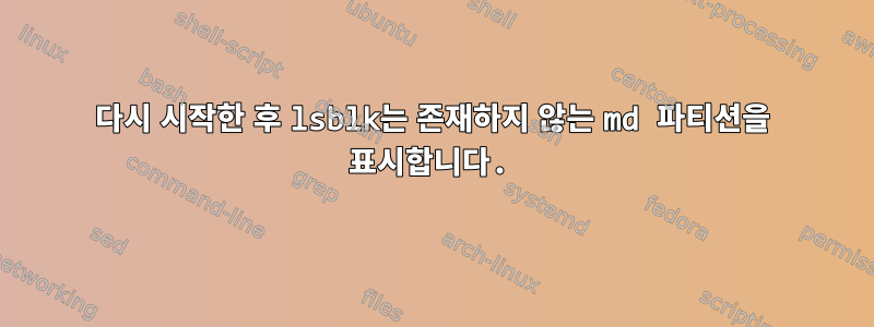 다시 시작한 후 lsblk는 존재하지 않는 md 파티션을 표시합니다.