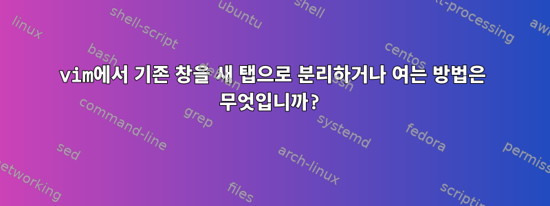 vim에서 기존 창을 새 탭으로 분리하거나 여는 방법은 무엇입니까?