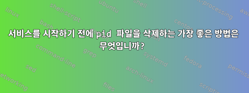 서비스를 시작하기 전에 pid 파일을 삭제하는 가장 좋은 방법은 무엇입니까?