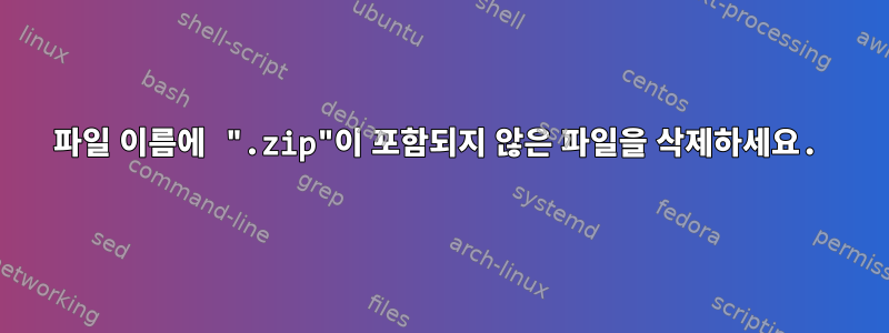 파일 이름에 ".zip"이 포함되지 않은 파일을 삭제하세요.