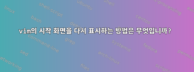 vim의 시작 화면을 다시 표시하는 방법은 무엇입니까?