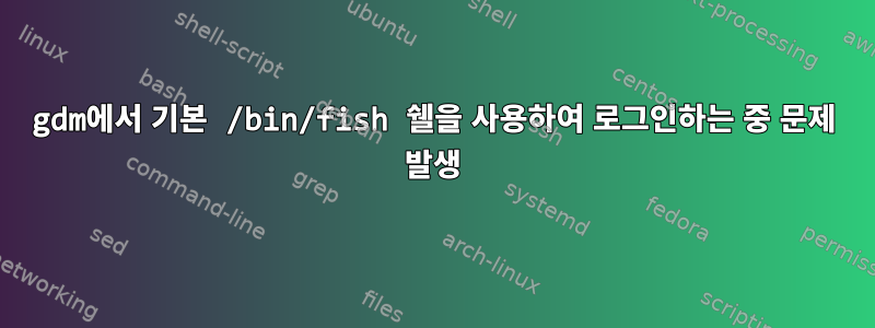 gdm에서 기본 /bin/fish 쉘을 사용하여 로그인하는 중 문제 발생