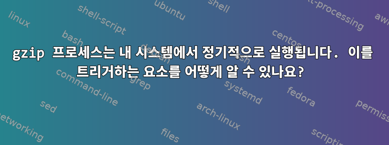 gzip 프로세스는 내 시스템에서 정기적으로 실행됩니다. 이를 트리거하는 요소를 어떻게 알 수 있나요?