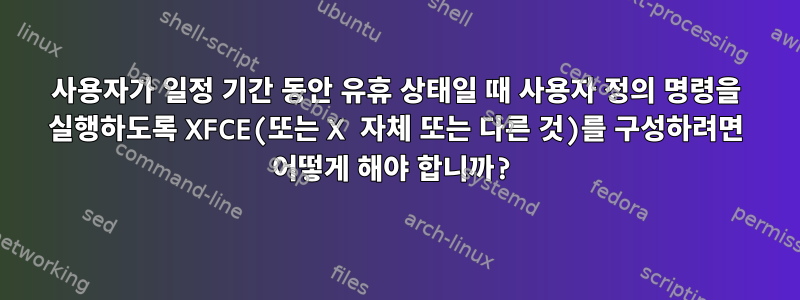 사용자가 일정 기간 동안 유휴 상태일 때 사용자 정의 명령을 실행하도록 XFCE(또는 X 자체 또는 다른 것)를 구성하려면 어떻게 해야 합니까?