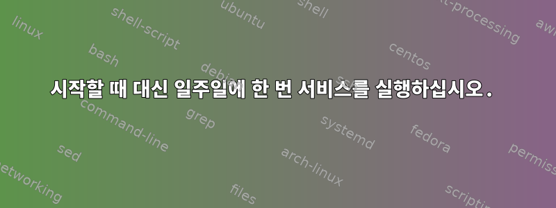 시작할 때 대신 일주일에 한 번 서비스를 실행하십시오.