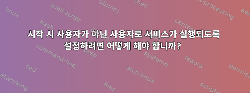 시작 시 사용자가 아닌 사용자로 서비스가 실행되도록 설정하려면 어떻게 해야 합니까?