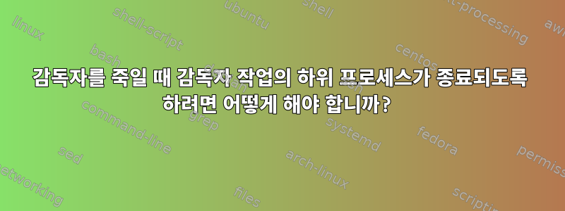 감독자를 죽일 때 감독자 작업의 하위 프로세스가 종료되도록 하려면 어떻게 해야 합니까?