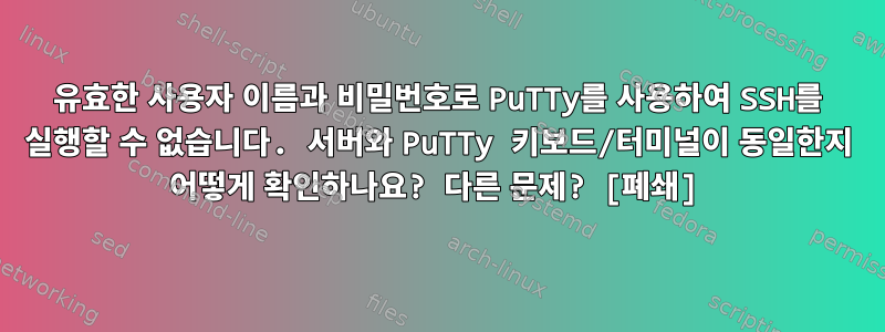 유효한 사용자 이름과 비밀번호로 PuTTy를 사용하여 SSH를 실행할 수 없습니다. 서버와 PuTTy 키보드/터미널이 동일한지 어떻게 확인하나요? 다른 문제? [폐쇄]