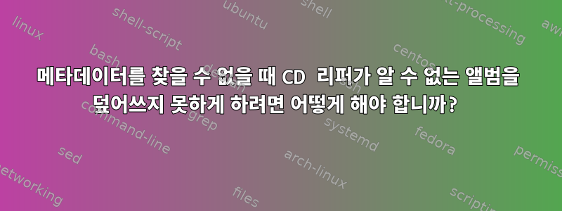 메타데이터를 찾을 수 없을 때 CD 리퍼가 알 수 없는 앨범을 덮어쓰지 못하게 하려면 어떻게 해야 합니까?