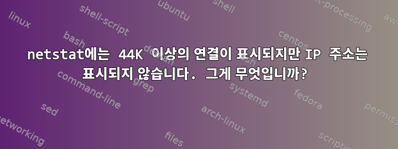 netstat에는 44K 이상의 연결이 표시되지만 IP 주소는 표시되지 않습니다. 그게 무엇입니까?