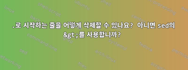 .로 시작하는 줄을 어떻게 삭제할 수 있나요? 아니면 sed의 &gt;를 사용합니까?