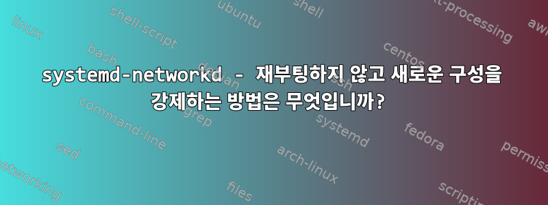 systemd-networkd - 재부팅하지 않고 새로운 구성을 강제하는 방법은 무엇입니까?