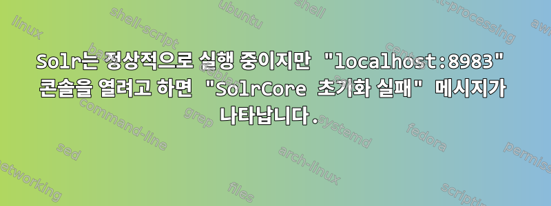 Solr는 정상적으로 실행 중이지만 "localhost:8983" 콘솔을 열려고 하면 "SolrCore 초기화 실패" 메시지가 나타납니다.