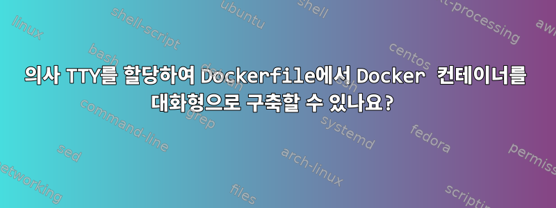 의사 TTY를 할당하여 Dockerfile에서 Docker 컨테이너를 대화형으로 구축할 수 있나요?