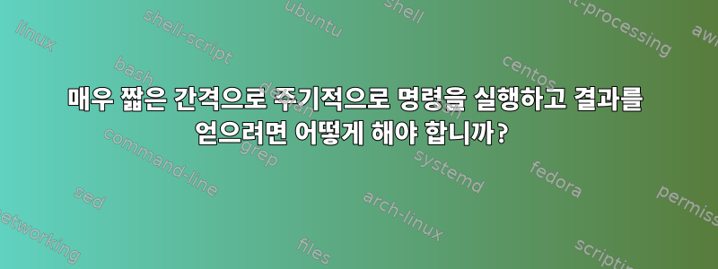 매우 짧은 간격으로 주기적으로 명령을 실행하고 결과를 얻으려면 어떻게 해야 합니까?