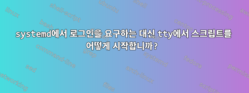 systemd에서 로그인을 요구하는 대신 tty에서 스크립트를 어떻게 시작합니까?