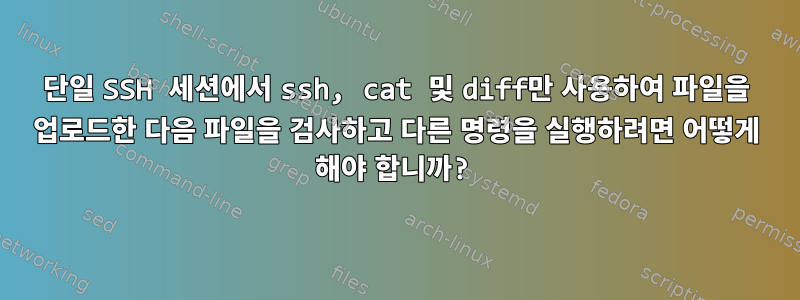 단일 SSH 세션에서 ssh, cat 및 diff만 사용하여 파일을 업로드한 다음 파일을 검사하고 다른 명령을 실행하려면 어떻게 해야 합니까?