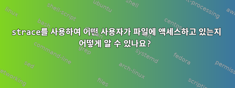 strace를 사용하여 어떤 사용자가 파일에 액세스하고 있는지 어떻게 알 수 있나요?