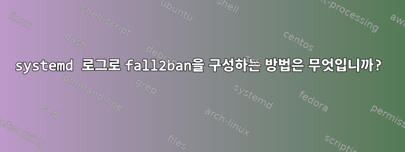 systemd 로그로 fall2ban을 구성하는 방법은 무엇입니까?