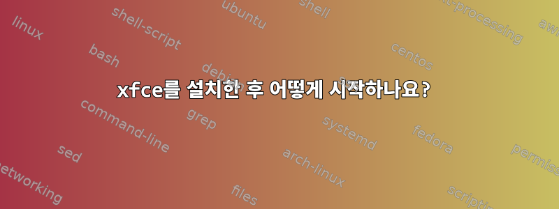 xfce를 설치한 후 어떻게 시작하나요?