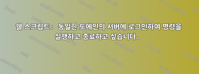 쉘 스크립트: 동일한 도메인의 서버에 로그인하여 명령을 실행하고 종료하고 싶습니다.