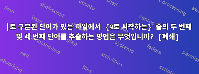 |로 구분된 단어가 있는 파일에서 {9로 시작하는} 줄의 두 번째 및 세 번째 단어를 추출하는 방법은 무엇입니까? [폐쇄]