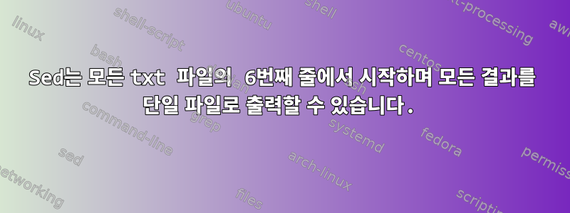 Sed는 모든 txt 파일의 6번째 줄에서 시작하며 모든 결과를 단일 파일로 출력할 수 있습니다.