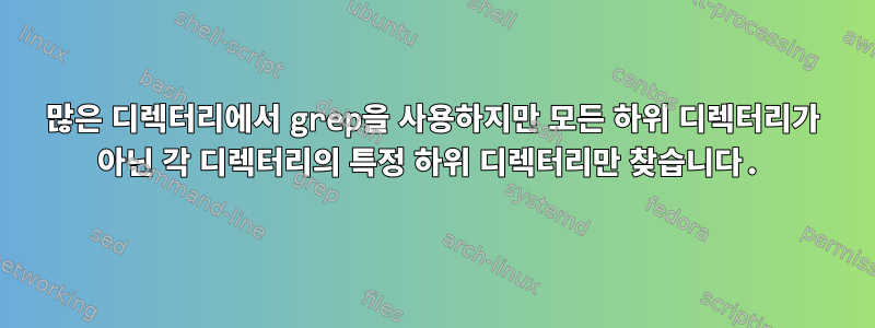 많은 디렉터리에서 grep을 사용하지만 모든 하위 디렉터리가 아닌 각 디렉터리의 특정 하위 디렉터리만 찾습니다.