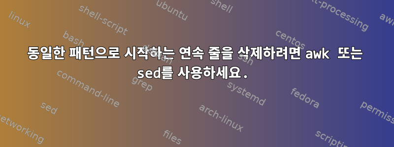 동일한 패턴으로 시작하는 연속 줄을 삭제하려면 awk 또는 sed를 사용하세요.