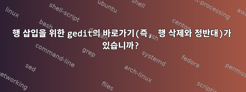 행 삽입을 위한 gedit의 바로가기(즉, 행 삭제와 정반대)가 있습니까?