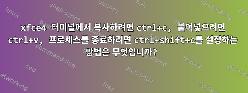 xfce4 터미널에서 복사하려면 ctrl+c, 붙여넣으려면 ctrl+v, 프로세스를 종료하려면 ctrl+shift+c를 설정하는 방법은 무엇입니까?