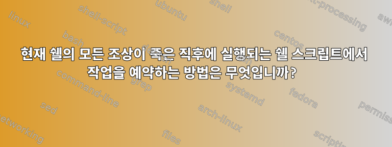 현재 쉘의 모든 조상이 죽은 직후에 실행되는 쉘 스크립트에서 작업을 예약하는 방법은 무엇입니까?