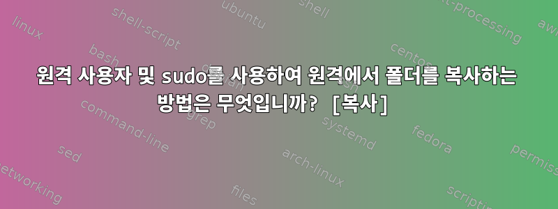 원격 사용자 및 sudo를 사용하여 원격에서 폴더를 복사하는 방법은 무엇입니까? [복사]