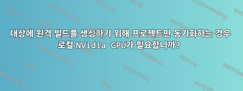 대상에 원격 빌드를 생성하기 위해 프로젝트만 동기화하는 경우 로컬 NVidia GPU가 필요합니까?