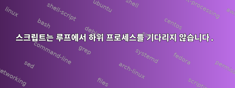 스크립트는 루프에서 하위 프로세스를 기다리지 않습니다.