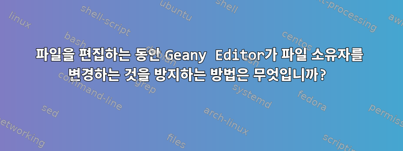 파일을 편집하는 동안 Geany Editor가 파일 소유자를 변경하는 것을 방지하는 방법은 무엇입니까?