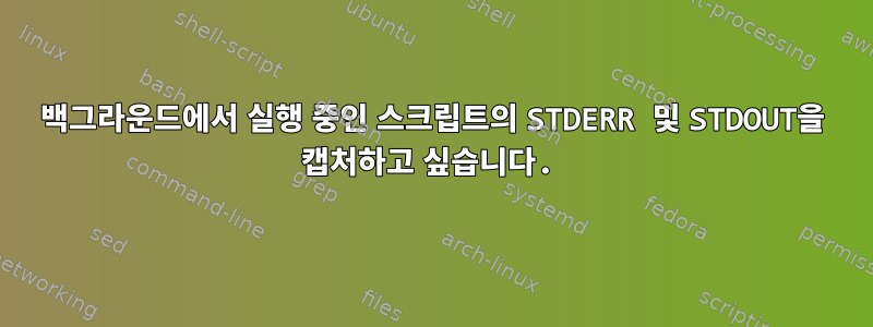 백그라운드에서 실행 중인 스크립트의 STDERR 및 STDOUT을 캡처하고 싶습니다.