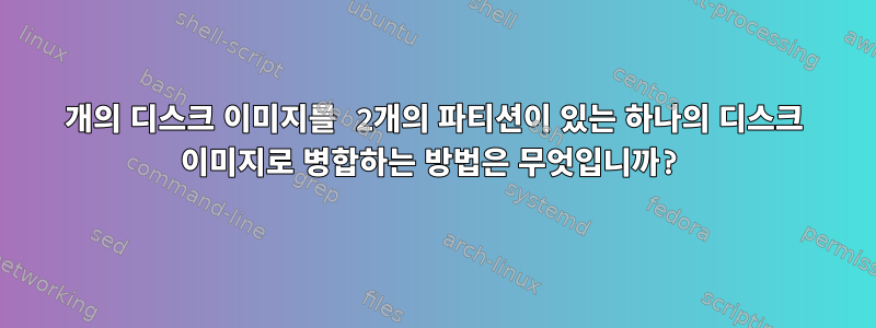 2개의 디스크 이미지를 2개의 파티션이 있는 하나의 디스크 이미지로 병합하는 방법은 무엇입니까?