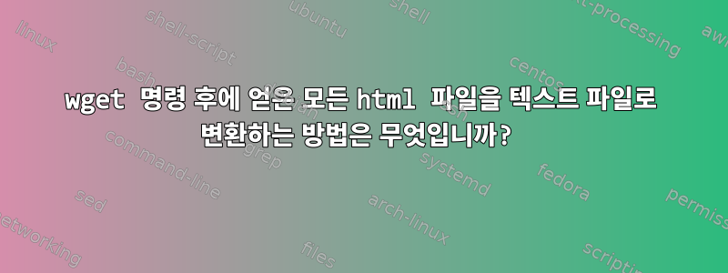 wget 명령 후에 얻은 모든 html 파일을 텍스트 파일로 변환하는 방법은 무엇입니까?