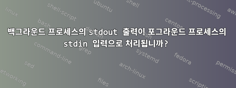 백그라운드 프로세스의 stdout 출력이 포그라운드 프로세스의 stdin 입력으로 처리됩니까?