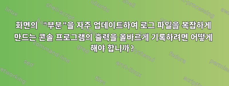 화면의 "부분"을 자주 업데이트하여 로그 파일을 복잡하게 만드는 콘솔 프로그램의 출력을 올바르게 기록하려면 어떻게 해야 합니까?