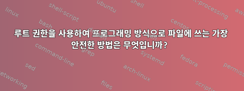 루트 권한을 사용하여 프로그래밍 방식으로 파일에 쓰는 가장 안전한 방법은 무엇입니까?