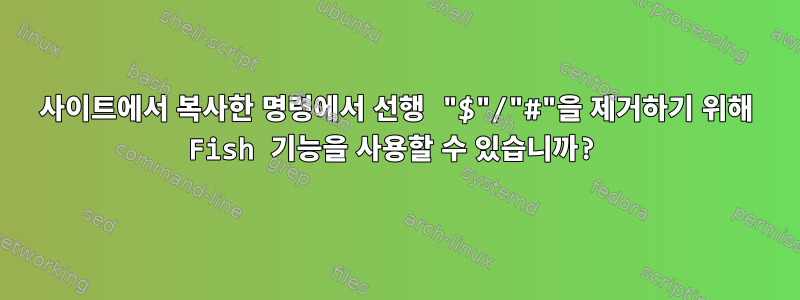 사이트에서 복사한 명령에서 선행 "$"/"#"을 제거하기 위해 Fish 기능을 사용할 수 있습니까?