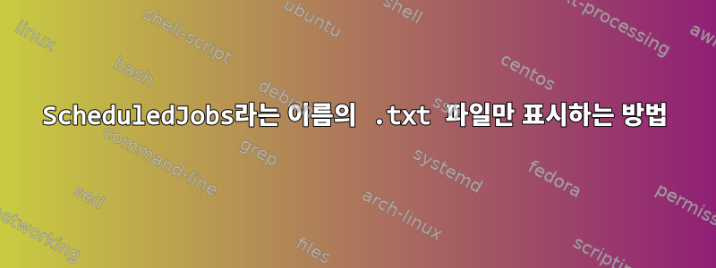 ScheduledJobs라는 이름의 .txt 파일만 표시하는 방법