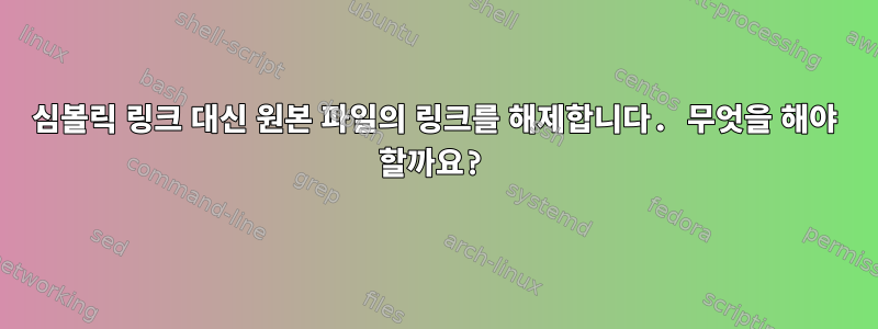 심볼릭 링크 대신 원본 파일의 링크를 해제합니다. 무엇을 해야 할까요?