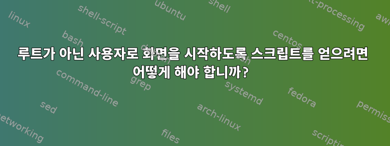 루트가 아닌 사용자로 화면을 시작하도록 스크립트를 얻으려면 어떻게 해야 합니까?